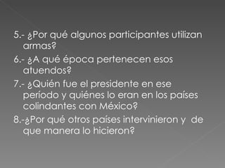 5.- ¿Por qué algunos participantes utilizan armas? 6.- ¿A qué época pertenecen esos atuendos? 7.- ¿Quién fue el presidente en ese período y quiénes lo eran en los países colindantes con México? 8.-¿Por qué otros países intervinieron y  de que manera lo hicieron? 