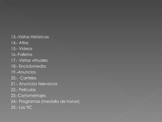 13.-Visitas Históricas 14.- Atlas 15.- Videos 16.-Folletos 17.- Visitas virtuales 18.- Enciclomedia 19.-Anuncios 20.-  Carteles 21.- Anuncios televisivos 22.- Películas 23.-Cortometrajes 24.- Programas (medalla de honor) 25.- Las TIC 
