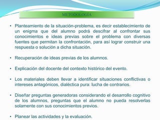 METODOLOGÍAPlanteamiento de la situación-problema, es decir establecimiento de un enigma que del alumno podrá descifrar al confrontar sus conocimientos e ideas previas sobre el problema con diversas fuentes que permitan la confrontación, para así lograr construir una respuesta o solución a dicha situación.