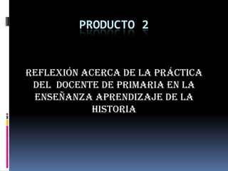 PRODUCTO 2REFLEXIÓN ACERCA DE LA PRÁCTICa del  DOCENTE DE PRIMARIA EN LA ENSEÑANZA APRENDIZAJE DE LA HISTORIA