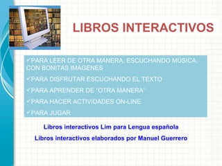 LIBROS INTERACTIVOS PARA LEER DE OTRA MANERA, ESCUCHANDO MÚSICA, CON BONITAS IMÁGENES  PARA DISFRUTAR ESCUCHANDO EL TEXTO PARA APRENDER DE  “OTRA MANERA” PARA HACER ACTIVIDADES ON-LINE PARA JUGAR Libros interactivos Lim para Lengua española Libros interactivos elaborados por Manuel Guerrero 