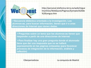 Secuencia didáctica orientada a la investigación. Los alumnos-as, para buscar información, tienen que ir a unas direcciones de Internet que vienen dadas. Preguntas sobre un tema que los alumnos-as tienen que responder a partir de una direcciones de Internet Para finalizar hay una gran pregunta donde el alumnado tiene que dar una respuesta que no se hallará expresamente en las páginas enlazadas (para favorecer procesos de integración de la información, análisis y reflexión) http://personal.telefonica.terra.es/web/miguelmartinez/WebQuest/Paginas/Ejemplos%20de%20Lengua.htm Ciberperiodistas La conquista de Madrid 