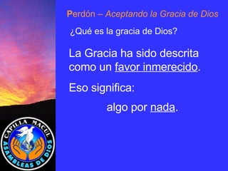 P erdón  – Aceptando la Gracia de Dios ¿Qué es la gracia de Dios? La Gracia ha sido descrita como un  favor inmerecido .  Eso significa:  algo por  nada . 