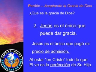 P erdón  – Aceptando la Gracia de Dios ¿Qué es la gracia de Dios? 2.  Jesús  es el único que puede dar gracia. Jesús es el único que pagó mi precio de admisión.  Al estar “en Cristo” todo lo que El ve es la  perfección  de Su Hijo . 