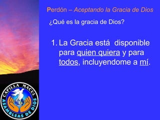 P erdón  – Aceptando la Gracia de Dios ¿Qué es la gracia de Dios? La Gracia está  disponible para  quien quiera  y para  todos , incluyendome a  mí . 