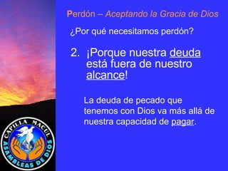 P erdón  – Aceptando la Gracia de Dios ¿Por qué necesitamos perdón? 2.  ¡Porque nuestra  deuda está fuera de nuestro  alcance ! La deuda de pecado que tenemos con Dios va más allá de nuestra capacidad de  pagar . 