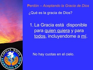 P erdón  – Aceptando la Gracia de Dios ¿Qué es la gracia de Dios? La Gracia está  disponible para  quien quiera  y para  todos , incluyendome a  mí . No hay cuotas en el cielo . 