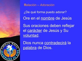 R elación  – Adoración ¿De qué forma puedo adorar? Ore en el  nombre  de Jesús Sus oraciones deben reflejar el  carácter  de Jesús y Su  voluntad . Dios nunca  contradecirá  la  palabra  de Dios.  