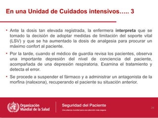 En una Unidad de Cuidados intensivos….. 3

• Ante la dosis tan elevada registrada, la enfermera interpreta que se
  tomado la decisión de adoptar medidas de limitación del soporte vital
  (LSV) y que se ha aumentado la dosis de analgesia para procurar un
  máximo confort al paciente.
• Por la tarde, cuando el médico de guardia revisa los pacientes, observa
  una importante depresión del nivel de conciencia del paciente,
  acompañada de una depresión respiratoria. Examina el tratamiento y
  detecta el error.
• Se procede a suspender el fármaco y a administrar un antagonista de la
  morfina (naloxona), recuperando el paciente su situación anterior.




                                                                        24
 