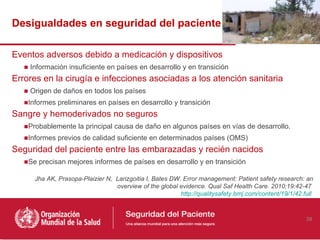 Desigualdades en seguridad del paciente

Eventos adversos debido a medicación y dispositivos
   ■ Información insuficiente en países en desarrollo y en transición
Errores en la cirugía e infecciones asociadas a los atención sanitaria
   ■ Origen de daños en todos los países
   ■Informes preliminares en países en desarrollo y transición
Sangre y hemoderivados no seguros
   ■Probablemente la principal causa de daño en algunos países en vías de desarrollo.
   ■Informes previos de calidad suficiente en determinados países (OMS)
Seguridad del paciente entre las embarazadas y recién nacidos
   ■Se precisan mejores informes de países en desarrollo y en transición

      Jha AK, Prasopa-Plaizier N, Larizgoitia I, Bates DW. Error management: Patient safety research: an
                                  overview of the global evidence. Qual Saf Health Care. 2010;19:42-47
                                                          http://qualitysafety.bmj.com/content/19/1/42.full



                                                                                                        39
 