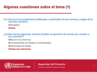 Algunas cuestiones sobre el tema (1)


Un error es el incumplimiento deliberado y sistemático de las normas y reglas de la
    atención sanitaria:
    ■Verdadero
    ■Falso

¿Cuáles de los siguientes factores facilitan la aparición de errores por omisión o
   por comisión?:
    ■Recurrir a la memoria
    ■Procedimientos de trabajo no normalizados
    ■Sobrecarga de trabajo
    ■Todos los anteriores




                                                                                      59
 