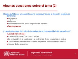 Algunas cuestiones sobre el tema (2)

El daño sufrido por un paciente como consecuencia de la atención recibida se
     denomina:
    ■Negligencia
    ■Malapraxis
    ■Incidente relacionado con la seguridad del paciente
    ■Evento adverso

¿ La primera etapa del ciclo de investigación sobre seguridad del paciente es?:
    ■La medición del daño
    ■El análisis de los factores contribuyentes
    ■ La evaluación de la efectividad y la pertinencia de las soluciones de mejora
    ■Cuando desea comprobar las razones del por qué no funciona una solución
    ■Ninguna de las anteriores




                                                                                     60
 