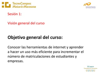 Sesión 1:

Visión general del curso


Objetivo general del curso:
Conocer las herramientas de internet y aprender
a hacer ...