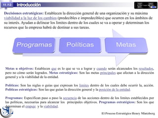11 /13

Decisiones estratégicas: Establecen la dirección general de una organización y su máxima
viabilidad a la luz de los cambios (predecibles e impredecibles) que ocurren en los ámbitos de
su interés. Ayudan a delinear los limites dentro de los cuales se va a operar y determinan los
recursos que la empresa habrá de destinar a sus tareas.




 Metas u objetivos: Establecen que es lo que se va a lograr y cuando serán alcanzados los resultados,
 pero no cómo serán logrados. Metas estratégicas: Son las metas principales que afectan a la dirección
 general y a la viabilidad de la entidad.

 Políticas: Son las reglas o guías que expresan los limites dentro de los cuales debe ocurrir la, acción.
 Políticas estratégicas: Son las que guían la dirección general y la posición de la entidad.

 Programas: Especifican paso a paso la secuencia de las acciones dentro de los limites establecidos por
 las políticas, necesarias para alcanzar los principales objetivos. Programas estratégicos: Son los que
 determinan el empuje y la viabilidad.

                                                                    El Proceso Estratégico Henry Mintzberg
 