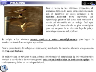 1 / 13

                                             Para el logro de los objetivos propuestos, el
                                             contenido teórico del curso será complementado
                                             con el desarrollo de casos aplicados a la
                                             realidad nacional. Parte importante del
                                             aprendizaje práctico del curso será realizado a
                                             través del desarrollo de un trabajo final que
                                             contemple el desarrollo de un plan estratégico
                                             para una empresa de su elección, bajo la guía y
                                             asesoría permanente del profesor.


Se exigirá a los alumnos pensar, analizar y actuar estratégicamente para lograr la
interiorización de los conceptos aprendidos.

Para la presentación de trabajos, exposiciones y resolución de casos los alumnos se organizarán
en grupos de trabajo.

El objetivo que se persigue es que, además de potenciar el aprendizaje de los conocimientos
teóricos a través de la interacción grupal, desarrollen habilidades de trabajo en equipo, las
cuales son muy útiles en su vida profesional.
 