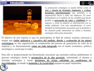 3 / 13

                                            La planeación estratégica se puede definir como el
                                            arte y ciencia de formular, implantar y evaluar
                                            decisiones interfuncionales que permitan a la
                                            organización llevar a cabo sus objetivos. El curso
                                            profundizará en el análisis de las variables que hacen
                                            posible la generación de valor y viabilidad de un
                                            negocio, y cómo la empresa se interrelaciona con su
                                            medio ambiente. Con este entendimiento, el curso
                                            brindará las herramientas necesarias que le permitan a
                                            los alumnos poder determinar un rumbo y formular
                                            estrategias útiles para alcanzarlo.

El objetivo de esta materia es que los participantes al final de catorce sesiones conozcan y
tengan una visión aplicativa y ejecutiva del análisis, diseño y evaluación de los planes
estratégicos en una organización, la comprensión del proceso de generación de valor de la
empresa y su funcionamiento como un todo integrado con el medio económico, político,
tecnológico y social que le rodea.

Para ello se proporcionarán las herramientas necesarias que permitan enfocar globalmente el
proceso estratégico desde la perspectiva de la alta gerencia, estimulando al alumno a
formular estrategias y tomar decisiones de riesgo calculado en condiciones de
incertidumbre, en donde la intuición y la creatividad jueguen un papel importante.
 