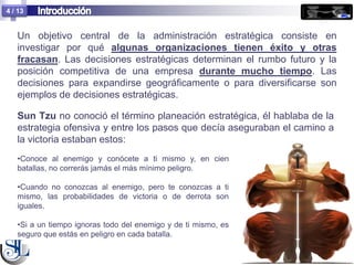 4 / 13


   Un objetivo central de la administración estratégica consiste en
   investigar por qué algunas organizaciones tienen éxito y otras
   fracasan. Las decisiones estratégicas determinan el rumbo futuro y la
   posición competitiva de una empresa durante mucho tiempo. Las
   decisiones para expandirse geográficamente o para diversificarse son
   ejemplos de decisiones estratégicas.

   Sun Tzu no conoció el término planeación estratégica, él hablaba de la
   estrategia ofensiva y entre los pasos que decía aseguraban el camino a
   la victoria estaban estos:
   •Conoce al enemigo y conócete a ti mismo y, en cien
   batallas, no correrás jamás el más mínimo peligro.

   •Cuando no conozcas al enemigo, pero te conozcas a ti
   mismo, las probabilidades de victoria o de derrota son
   iguales.

   •Si a un tiempo ignoras todo del enemigo y de ti mismo, es
   seguro que estás en peligro en cada batalla.
 