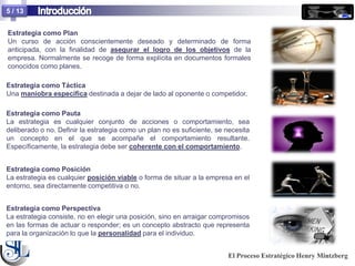5 / 13


Estrategia como Plan
Un curso de acción conscientemente deseado y determinado de forma
anticipada, con la finalidad de asegurar el logro de los objetivos de la
empresa. Normalmente se recoge de forma explícita en documentos formales
conocidos como planes.

Estrategia como Táctica
Una maniobra específica destinada a dejar de lado al oponente o competidor.

Estrategia como Pauta
La estrategia es cualquier conjunto de acciones o comportamiento, sea
deliberado o no. Definir la estrategia como un plan no es suficiente, se necesita
un concepto en el que se acompañe el comportamiento resultante.
Específicamente, la estrategia debe ser coherente con el comportamiento.


Estrategia como Posición
La estrategia es cualquier posición viable o forma de situar a la empresa en el
entorno, sea directamente competitiva o no.


Estrategia como Perspectiva
La estrategia consiste, no en elegir una posición, sino en arraigar compromisos
en las formas de actuar o responder; es un concepto abstracto que representa
para la organización lo que la personalidad para el individuo.


                                                                         El Proceso Estratégico Henry Mintzberg
 