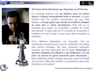 7 / 13


         El Futuro de las Decisiones que Tomamos en el Presente
         La estrategia empieza con un objetivo para un futuro
         lejano y trabaja retrocediendo hasta el presente. Un gran
         maestro hace los mejores movimientos por que están
         basados en lo que quiere que suceda en el tablero, después
         de unos diez o veinte movimientos. Para ello no es
         necesario que calcule las incontables variables de veinte
         movimientos. Evalúa cuál será el resultado de su posición y
         establece una meta. Luego va paso a paso hasta conseguir su
         propósito.

         Estos objetivos intermedios son esenciales. Son los
         ingredientes necesarios para crear las condiciones favorables
         para nuestra estrategia. Sin ellos, estaremos intentando
         construir una casa empezando por el tejado. Demasiado a
         menudo señalamos un objetivo y nos dedicamos a él, sin
         tener en cuenta los pasos necesarios para alcanzarlo. ¿
         Qué condiciones deben cumplirse para que nuestra estrategia
         sea un éxito? ¿Qué debe cambiar y qué podemos hacer para
         introducir esos cambios?
                                 Cómo la Vida Imita al Ajedrez Garry Kasparov
 