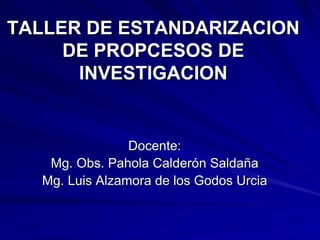 TALLER DE ESTANDARIZACION
     DE PROPCESOS DE
      INVESTIGACION


                Docente:
   Mg. Obs. Pahola Calderón Saldaña
  Mg. Luis Alzamora de los Godos Urcia
 
