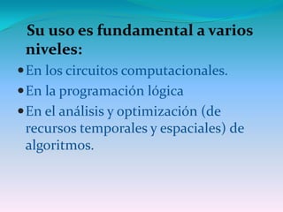 Su uso es fundamental a varios
 niveles:
 En los circuitos computacionales.
 En la programación lógica
 En el análisis y optimización (de
 recursos temporales y espaciales) de
 algoritmos.
 