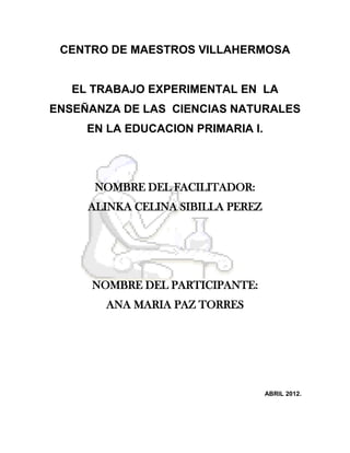 CENTRO DE MAESTROS VILLAHERMOSA
EL TRABAJO EXPERIMENTAL EN LA
ENSEÑANZA DE LAS CIENCIAS NATURALES
EN LA EDUCACION PRIMARIA I.
NOMBRE DEL FACILITADOR:
ALINKA CELINA SIBILLA PEREZ
NOMBRE DEL PARTICIPANTE:
ANA MARIA PAZ TORRES
ABRIL 2012.
 