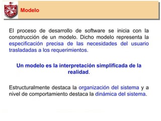 11
Modelo
El proceso de desarrollo de software se inicia con la
construcción de un modelo. Dicho modelo representa la
especificación precisa de las necesidades del usuario
trasladadas a los requerimientos.
Un modelo es la interpretación simplificada de la
realidad.
Estructuralmente destaca la organización del sistema y a
nivel de comportamiento destaca la dinámica del sistema.
 