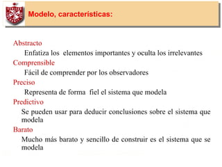 13
Modelo, características:
Abstracto
Enfatiza los elementos importantes y oculta los irrelevantes
Comprensible
Fácil de comprender por los observadores
Preciso
Representa de forma fiel el sistema que modela
Predictivo
Se pueden usar para deducir conclusiones sobre el sistema que
modela
Barato
Mucho más barato y sencillo de construir es el sistema que se
modela
• Los modelos de ingeniería eficaces deben satisfacer todas estas
características
 