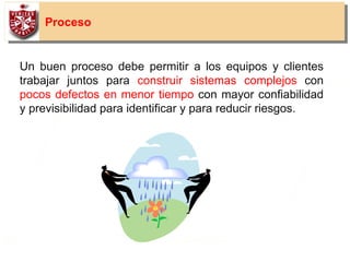 15
Proceso
Un buen proceso debe permitir a los equipos y clientes
trabajar juntos para construir sistemas complejos con
pocos defectos en menor tiempo con mayor confiabilidad
y previsibilidad para identificar y para reducir riesgos.
 