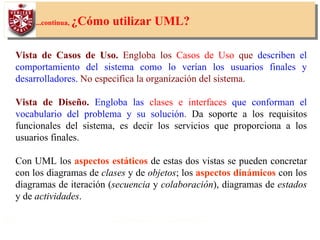 18
...continua, ¿Cómo utilizar UML?
Vista de Casos de Uso. Engloba los Casos de Uso que describen el
comportamiento del sistema como lo verían los usuarios finales y
desarrolladores. No especifica la organización del sistema.
Vista de Diseño. Engloba las clases e interfaces que conforman el
vocabulario del problema y su solución. Da soporte a los requisitos
funcionales del sistema, es decir los servicios que proporciona a los
usuarios finales.
Con UML los aspectos estáticos de estas dos vistas se pueden concretar
con los diagramas de clases y de objetos; los aspectos dinámicos con los
diagramas de iteración (secuencia y colaboración), diagramas de estados
y de actividades.
 
