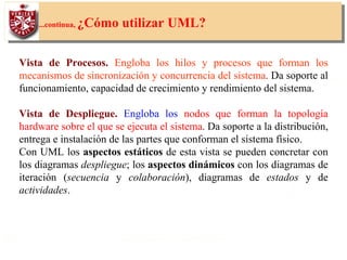 19
...continua, ¿Cómo utilizar UML?
Vista de Procesos. Engloba los hilos y procesos que forman los
mecanismos de sincronización y concurrencia del sistema. Da soporte al
funcionamiento, capacidad de crecimiento y rendimiento del sistema.
Vista de Despliegue. Engloba los nodos que forman la topología
hardware sobre el que se ejecuta el sistema. Da soporte a la distribución,
entrega e instalación de las partes que conforman el sistema físico.
Con UML los aspectos estáticos de esta vista se pueden concretar con
los diagramas despliegue; los aspectos dinámicos con los diagramas de
iteración (secuencia y colaboración), diagramas de estados y de
actividades.
 