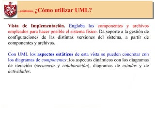 20
...continua, ¿Cómo utilizar UML?
Vista de Implementación. Engloba los componentes y archivos
empleados para hacer posible el sistema físico. Da soporte a la gestión de
configuraciones de las distintas versiones del sistema, a partir de
componentes y archivos.
Con UML los aspectos estáticos de esta vista se pueden concretar con
los diagramas de componentes; los aspectos dinámicos con los diagramas
de iteración (secuencia y colaboración), diagramas de estados y de
actividades.
 