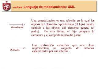 28
v ...continua, Lenguaje de modelamiento: UML
Una generalización es una relación en la cual los
objetos del elemento especializado (el hijo) pueden
sustituir a los objetos del elemento general (el
padre). De esta forma, el hijo comparte la
estructura y el comportamiento del padre
Generalización
Una realización especifica que una clase
implementara un conjunto de métodos
especificados por una interfaz .Realización
 