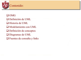 3
Contenido:
OMG
Definición de UML
Historia de UML
Modelamiento con UML
Definición de conceptos
Diagramas de UML
Fuentes de consulta y links
 