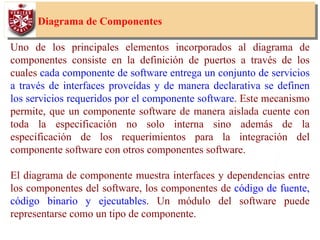 47
Diagrama de Componentes
Uno de los principales elementos incorporados al diagrama de
componentes consiste en la definición de puertos a través de los
cuales cada componente de software entrega un conjunto de servicios
a través de interfaces proveídas y de manera declarativa se definen
los servicios requeridos por el componente software. Este mecanismo
permite, que un componente software de manera aislada cuente con
toda la especificación no solo interna sino además de la
especificación de los requerimientos para la integración del
componente software con otros componentes software.
El diagrama de componente muestra interfaces y dependencias entre
los componentes del software, los componentes de código de fuente,
código binario y ejecutables. Un módulo del software puede
representarse como un tipo de componente.
 