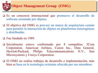 5
Object Management GroupObject Management Group ((OMG)
Es un consorcio internacional que promueve el desarrollo de
software orientado por objetos.
El objetivo del OMG es proveer un marco de arquitectura común
para permitir la interacción de objetos en plataformas heterogéneas
y distribuidas.
Fue fundado en 1989.
Inicialmente estuvo conformado por 8 compañías: 3Com
Corpotation, American Airlines, Canon Inc., Data General,
Hewlett-Packard, Philips Telecommunications N.V., Sun
Microsystems y Unisys Corporation.
El OMG no realiza trabajos de desarrollo e implementación, más
bien se basa en la tecnología existente ofrecida por sus miembros.
 