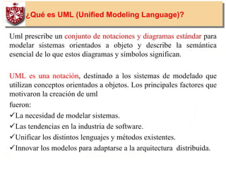 8
¿Qué es UML (Unified Modeling Language)?
Uml prescribe un conjunto de notaciones y diagramas estándar para
modelar sistemas orientados a objeto y describe la semántica
esencial de lo que estos diagramas y símbolos significan.
UML es una notación, destinado a los sistemas de modelado que
utilizan conceptos orientados a objetos. Los principales factores que
motivaron la creación de uml
fueron:
La necesidad de modelar sistemas.
Las tendencias en la industria de software.
Unificar los distintos lenguajes y métodos existentes.
Innovar los modelos para adaptarse a la arquitectura distribuida.
 