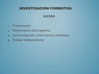 INVESTIGACIÓN FORMATIVA

AGENDA
1.
2.
3.
4.

Presentación
Presentación del programa
La investigación, importancia y enfoques
Trabajo independiente

 