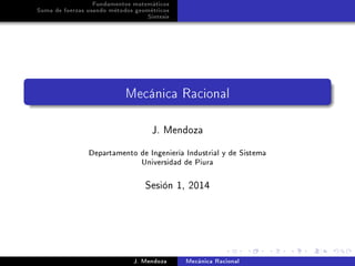 Fundamentos matemáticos
Suma de fuerzas usando métodos geométricos
Síntesis

Mecánica Racional

J. Mendoza

Departamento de Ingeniería Industrial y de Sistema
Universidad de Piura
Sesión 1, 2014

J. Mendoza

Mecánica Racional

 