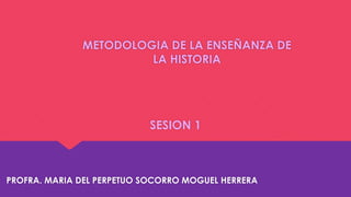 METODOLOGIA DE LA ENSEÑANZA DE
LA HISTORIA
SESION 1
PROFRA. MARIA DEL PERPETUO SOCORRO MOGUEL HERRERA
 