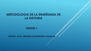 METODOLOGIA DE LA ENSEÑANZA DE
LA HISTORIA
SESION 1
PROFRA. ELVIA VERONICA RODRIGUEZ GONZALEZ
 