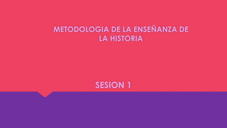 METODOLOGIA DE LA ENSEÑANZA DE
LA HISTORIA
SESION 1
 