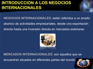 INTRODUCCION A LOS NEGOCIOS
INTERNACIONALES
NEGOCIOS INTERNACIONALES: están referidos a un amplio
abanico de actividades empresariales, desde una exportación
directa hasta una inversión directa en mercados exteriores.
MERCADOS INTERNACIONALES: son aquellos que se
encuentran situados en diferentes partes del mundo.
 
