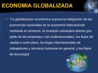 ECONOMIA GLOBALIZADA
• “La globalización económica supone la integración de las
economías nacionales en la economía internacional
mediante el comercio, la inversión extranjera directa (por
parte de las empresas y las multinacionales), los flujos de
capital a corto plazo, los flujos internacionales de
trabajadores y recursos humanos en general, y los flujos
de tecnología”
 