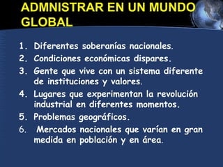 ADMNISTRAR EN UN MUNDO
GLOBAL
1. Diferentes soberanías nacionales.
2. Condiciones económicas dispares.
3. Gente que vive con un sistema diferente
de instituciones y valores.
4. Lugares que experimentan la revolución
industrial en diferentes momentos.
5. Problemas geográficos.
6. Mercados nacionales que varían en gran
medida en población y en área.
 
