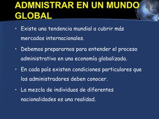 ADMNISTRAR EN UN MUNDO
GLOBAL
• Existe una tendencia mundial a cubrir más
mercados internacionales.
• Debemos prepararnos para entender el proceso
administrativo en una economía globalizada.
• En cada país existen condiciones particulares que
los administradores deben conocer.
• La mezcla de individuos de diferentes
nacionalidades es una realidad.
 