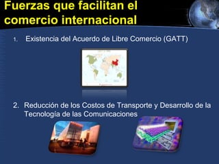 Fuerzas que facilitan el
comercio internacional
1. Existencia del Acuerdo de Libre Comercio (GATT)
2. Reducción de los Costos de Transporte y Desarrollo de la
Tecnología de las Comunicaciones
 