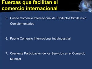 Fuerzas que facilitan el
comercio internacional
5. Fuerte Comercio Internacional de Productos Similares o
Complementarios
6. Fuerte Comercio Internacional Intraindustrial
7. Creciente Participación de los Servicios en el Comercio
Mundial
 