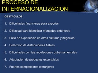 OBSTACULOS
1. Dificultades financieras para exportar
2. Dificultad para identificar mercados exteriores
3. Falta de experiencia en otras culturas y negocios
4. Selección de distribuidores fiables
5. Dificultades con las regulaciones gubernamentales
6. Adaptación de productos exportables
7. Fuertes competidores extranjeros
PROCESO DE
INTERNACIONALIZACION
 