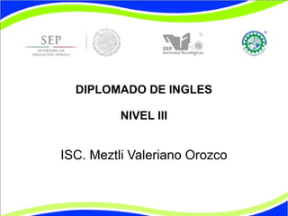 DIPLOMADO DE INGLES 
NIVEL III 
ISC. Meztli Valeriano Orozco 
 
